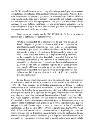 art. 51 CE, y en el Estatuto, los arts. 28 y 49) en la que confluyen muy diversas
competencias sólo algunas de las cuales pueden ser autonómicas. Así que, dicho
más simplemente, no sólo es el que nuevo Estatuto confiera a la Generalidad en
esta parcela mucho más que el anterior -atribuyendo una radical competencia
exclusiva sin matización de ningún género-, sino que lo que ha cambiado desde
entonces lo que hubiera justificado es una modificación estatutaria en la
dirección opuesta porque ahora es más evidente que antes que la competencia
autonómica no es ni puede ser exclusiva.

       Conveniente es recordar que la STC 15/1989, de 26 de enero, dijo en
relación con la defensa de los consumidores:

      “Dada la singularidad de la materia sobre la que versa la Ley, el
      Estado dispone a priori de diversos títulos de competencias
      constitucionalmente indisponibles para todas las Comunidades
      Autónomas, que tienen una evidente incidencia en la defensa del
      consumidor y usuario (...) La defensa del consumidor y usuario nos
      sitúa ... ante cuestiones propias de la legislación civil y mercantil,
      de la protección de la salud (sanidad) y seguridad física, de los
      intereses económicos y del derecho a la información y a la
      educación en relación con el consumo, de la actividad económica
      y, en fin, de otra serie de derechos respecto de los cuales pudiera
      corresponder al Estado la regulación de las condiciones básicas que
      garanticen la igualdad en su ejercicio y en el cumplimiento de sus
      deberes (art. 149.1, en sus números 1, 6, 8, 10, 13, 16 y 29 de la
      CE, principalmente)”.

       Lo que de aquí se colige es, como ya se ha anticipado, que el consumo no
es una materia en el art. 149.1 CE y tampoco es una materia a los efectos del art.
149.3 CE (“Las materias no atribuidas expresamente al Estado ... podrán
corresponder a las Comunidades Autónomas...”); esto es, no es una materia a
los efectos de distribución de competencias, sino una política pública que se
tiene que desarrollar en el ejercicio de múltiples competencias sobre materias
muy diversas, entre ellas muchas de las reservadas al Estado por el art. 149.1
CE. Puede aceptarse, entonces, que los Estatutos atribuyan a las respectivas
Comunidades Autónomas competencias en defensa de los consumidores pero
siempre habrá de entenderse con exclusión de aspectos importantísimos que son
competencia del Estado cuyas normas se imponen a las Comunidades
Autónomas. Lo dijo así ya la STC 71/1982 y lo reiteró luego la 202/1992: “... el
título defensa del consumidor es ... un concepto de tal amplitud y de contornos
imprecisos que, con ser dificultosa en ocasiones la operación calificadora de una
norma cuyo designio pudiera entenderse que es la protección del consumidor, la
operación no resolvería el problema pues la norma pudiera estar comprendida
 