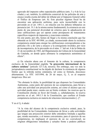 agravado del impuesto sobre espectáculos públicos (arts. 3 y 4 de la Ley
      citada) y así, también, la exhibición comercial de las películas de arte y
      ensayo resulta exenta del deber de tributar por el Impuesto General sobre
      el Tráfico de Empresas (art. 8). Este peculiar régimen fiscal ha de
      encontrar una aplicación uniforme, pues sería inconciliable con lo
      prevenido en el art. 149.1.1, en relación con los deberes tributarios en
      presencia (art. 31.1 de la misma norma fundamental), la existencia en este
      punto de una potencial diversidad de criterios para la adjudicación de
      unas calificaciones que así operan como presupuesto de tratamientos
      específicos respecto de impuestos y exacciones estatales.
      En este punto, por ello, hemos de llegar a la misma conclusión que fue
      obtenida en la STC 49/1984, ya citada, reconociendo ahora la exclusiva
      competencia estatal para otorgar las calificaciones correspondientes a las
      películas «X» y de «arte y ensayo» y la consiguiente invalidez, por vicio
      de incompetencia, de lo prevenido en el núm. 1.º del art. 4 de la Orden de
      21 de noviembre de 1983, del Departamento de Cultura de la Generalidad
      de Cataluña, en donde quiso afirmarse la competencia autonómica al
      efecto”.

       c) En relación ahora con el fomento de la cultura, la competencia
exclusiva de la Generalidad engloba “la proyección internacional de la
cultura catalana” [artículo 127.1.d), tercero]. Sin embargo, una vez más la
jurisprudencia constitucional no ha dejado de declarar la existencia de algunos
límites que la referida norma estatutaria, tal como se formula, desconoce
abiertamente. La STC 165/1994, de 26 de mayo, f.j. 5, es al respecto
inequívoca. Dice así:

      “No obstante lo dicho, la posibilidad de que disponen las Comunidades
      Autónomas, como parte del ejercicio de sus competencias, para llevar a
      cabo una actividad con proyección externa, así como el alcance que esa
      actividad pueda tener, cuenta con un límite evidente: las reservas que la
      Constitución efectúa en favor del Estado, y, señaladamente, la reserva
      prevista en el art. 149.1.3 de la Constitución, que confiere al Estado
      competencia exclusiva en materia de relaciones internacionales [...]”.

Y en el f.j. 6 añade:

      “A la vista del alcance de la competencia exclusiva estatal, pues, la
      posibilidad de las Comunidades Autónomas de llevar a cabo actividades
      que tengan una proyección exterior debe entenderse limitada a aquellas
      que, siendo necesarias, o al menos convenientes, para el ejercicio de sus
      competencias, no impliquen el ejercicio de un ius contrahendi, no
      originen obligaciones inmediatas y actuales frente a poderes públicos
 