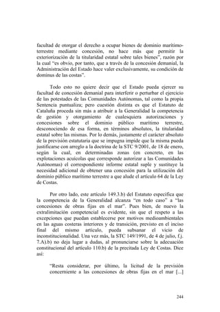 facultad de otorgar el derecho a ocupar bienes de dominio marítimo-
terrestre mediante concesión, no hace más que permitir la
exteriorización de la titularidad estatal sobre tales bienes”, razón por
la cual “es obvio, por tanto, que a través de la concesión demanial, la
Administración del Estado hace valer exclusivamente, su condición de
dominus de las costas”.

       Todo esto no quiere decir que el Estado pueda ejercer su
facultad de concesión demanial para interferir o perturbar el ejercicio
de las potestades de las Comunidades Autónomas, tal como la propia
Sentencia puntualiza; pero cuestión distinta es que el Estatuto de
Cataluña proceda sin más a atribuir a la Generalidad la competencia
de gestión y otorgamiento de cualesquiera autorizaciones y
concesiones sobre el dominio público marítimo terrestre,
desconociendo de esa forma, en términos absolutos, la titularidad
estatal sobre las mismas. Por lo demás, justamente el carácter absoluto
de la previsión estatutaria que se impugna impide que la misma pueda
justificarse con arreglo a la doctrina de la STC 9/2001, de 18 de enero,
según la cual, en determinadas zonas (en concreto, en las
explotaciones acuícolas que corresponde autorizar a las Comunidades
Autónomas) el correspondiente informe estatal suple y sustituye la
necesidad adicional de obtener una concesión para la utilización del
dominio público marítimo terrestre a que alude el artículo 64 de la Ley
de Costas.

       Por otro lado, este artículo 149.3.b) del Estatuto especifica que
la competencia de la Generalidad alcanza “en todo caso” a “las
concesiones de obras fijas en el mar”. Pues bien, de nuevo la
extralimitación competencial es evidente, sin que el respeto a las
excepciones que puedan establecerse por motivos medioambientales
en las aguas costeras interiores y de transición, previsto en el inciso
final del mismo artículo, pueda subsanar el vicio de
inconstitucionalidad. Una vez más, la STC 149/1991, de 4 de julio, f.j.
7.A).b) no deja lugar a dudas, al pronunciarse sobre la adecuación
constitucional del artículo 110.b) de la precitada Ley de Costas. Dice
así:

      “Resta considerar, por último, la licitud de la previsión
      concerniente a las concesiones de obras fijas en el mar [...]



                                                                    244
 