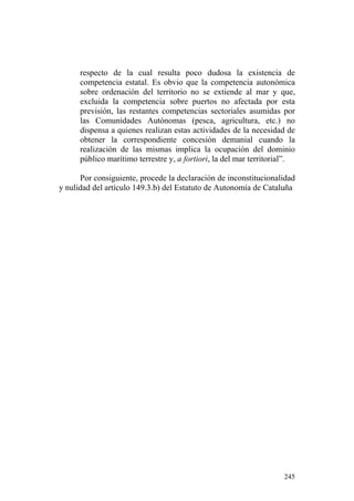 respecto de la cual resulta poco dudosa la existencia de
      competencia estatal. Es obvio que la competencia autonómica
      sobre ordenación del territorio no se extiende al mar y que,
      excluida la competencia sobre puertos no afectada por esta
      previsión, las restantes competencias sectoriales asumidas por
      las Comunidades Autónomas (pesca, agricultura, etc.) no
      dispensa a quienes realizan estas actividades de la necesidad de
      obtener la correspondiente concesión demanial cuando la
      realización de las mismas implica la ocupación del dominio
      público marítimo terrestre y, a fortiori, la del mar territorial”.

      Por consiguiente, procede la declaración de inconstitucionalidad
y nulidad del artículo 149.3.b) del Estatuto de Autonomía de Cataluña




                                                                    245
 