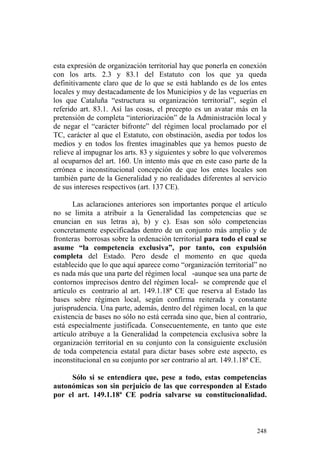 esta expresión de organización territorial hay que ponerla en conexión
con los arts. 2.3 y 83.1 del Estatuto con los que ya queda
definitivamente claro que de lo que se está hablando es de los entes
locales y muy destacadamente de los Municipios y de las veguerías en
los que Cataluña “estructura su organización territorial”, según el
referido art. 83.1. Así las cosas, el precepto es un avatar más en la
pretensión de completa “interiorización” de la Administración local y
de negar el “carácter bifronte” del régimen local proclamado por el
TC, carácter al que el Estatuto, con obstinación, asedia por todos los
medios y en todos los frentes imaginables que ya hemos puesto de
relieve al impugnar los arts. 83 y siguientes y sobre lo que volveremos
al ocuparnos del art. 160. Un intento más que en este caso parte de la
errónea e inconstitucional concepción de que los entes locales son
también parte de la Generalidad y no realidades diferentes al servicio
de sus intereses respectivos (art. 137 CE).

       Las aclaraciones anteriores son importantes porque el artículo
no se limita a atribuir a la Generalidad las competencias que se
enuncian en sus letras a), b) y c). Esas son sólo competencias
concretamente especificadas dentro de un conjunto más amplio y de
fronteras borrosas sobre la ordenación territorial para todo el cual se
asume “la competencia exclusiva”, por tanto, con expulsión
completa del Estado. Pero desde el momento en que queda
establecido que lo que aquí aparece como “organización territorial” no
es nada más que una parte del régimen local -aunque sea una parte de
contornos imprecisos dentro del régimen local- se comprende que el
artículo es contrario al art. 149.1.18ª CE que reserva al Estado las
bases sobre régimen local, según confirma reiterada y constante
jurisprudencia. Una parte, además, dentro del régimen local, en la que
existencia de bases no sólo no está cerrada sino que, bien al contrario,
está especialmente justificada. Consecuentemente, en tanto que este
artículo atribuye a la Generalidad la competencia exclusiva sobre la
organización territorial en su conjunto con la consiguiente exclusión
de toda competencia estatal para dictar bases sobre este aspecto, es
inconstitucional en su conjunto por ser contrario al art. 149.1.18ª CE.

     Sólo si se entendiera que, pese a todo, estas competencias
autonómicas son sin perjuicio de las que corresponden al Estado
por el art. 149.1.18ª CE podría salvarse su constitucionalidad.



                                                                    248
 