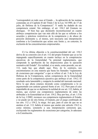 “corresponderá en todo caso al Estado ... la aplicación de las normas
contenidas en el Capítulo II del Título I de la Ley 16/1989, de 17 de
julio, de Defensa de la Competencia”. Y nadie ha dudado de esa
competencia estatal. Sin embargo, el art. 154.2 del Estatuto no
distingue. O bien hay que declararlo inconstitucional en cuanto
atribuye competencias que van más allá de las que se refieren a los
acuerdos y prácticas restrictivas de la competencia y de abuso de
posición dominante o, al menos, será necesaria una interpretación
conforme a la Constitución que aclare este límite y, en concreto, la
exclusión de las concentraciones empresariales.


       C) La última objeción a la constitucionalidad del art. 154.2
deriva de su conexión con el art. 112 del propio Estatuto que ya se ha
impugnado específicamente en cuanto incluye en la competencias
ejecutivas de la Generalidad “la potestad reglamentaria, que
comprende la aprobación de las disposiciones para la ejecución
normativa del Estado”. En realidad, si se anula, como procede, ese art.
112, nada hay que añadir aquí. Pero, de lo contrario, nos
encontraríamos en esta materia que hasta los llamados “reglamentos
de exenciones por categorías” a que se refiere el art. 5 de la Ley de
Defensa de la Competencia, serían competencia de la Generalidad
como parte de la competencia ejecutiva que atribuye el art. 154.2. El
resultado sería lamentable y rompería la unidad del mercado nacional.
Sirve lo que ahora estamos diciendo como complemento a lo ya
argumentado con carácter general frente al art. 112. Pero para el caso
improbable de que no se declarase la nulidad de ese art. 112, habría, al
menos, que excluir esa competencia reglamentaria de entre las
atribuidas a la Generalidad en el art. 154.2. Hoy por hoy, el art. 1.5.b)
de la Ley 1/2002, reconoce esa competencia reglamentaria al Estado,
y no puede ser de otra forma; el Estatuto, por el juego combinado de
sus arts. 112 y 154.2, la niega. Así que, para el caso de que no se
anulara el art. 112, habría al menos que anular este artículo 154.2 o,
como mínimo, someterlo a una interpretación correctora que,
excluyendo los reglamentos de exenciones por categorías, lo adecuase
a la Constitución.




                                                                     255
 