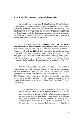 • Artículo 155 (propiedad intelectual e industrial).


      De acuerdo con el apartado 1. b) del artículo 155 del Estatuto,
“corresponde a la Generalitat de Cataluña, la competencia ejecutiva en
materia de propiedad intelectual, que incluye en todo caso: […] La
autorización y la revocación de las entidades de gestión colectiva de
los derechos de propiedad intelectual que actúen mayoritariamente en
Cataluña, así como asumir tareas complementarias de inspección y
control de la actividad de dichas entidades”.


       Esta previsión estatutaria resulta contraria al orden
constitucional de distribución de competencias. Debe recordarse, a
este respecto, que, en virtud de la competencia exclusiva atribuida al
Estado por el artículo 149.1.9ª CE para dictar la legislación sobre
propiedad intelectual, el Real Decreto Legislativo 1/1996, de 12 de
abril, por el que se aprobó el Texto Refundido de la Ley de Propiedad
Intelectual, asignó al Ministerio de Cultura la autorización y
revocación de las entidades de gestión colectiva (artículos 147 y 149).


       Pues bien, las citadas previsiones, reconociendo al Estado la
competencia que, sin embargo, ahora el Estatuto de Autonomía
atribuye a la Generalitat de Cataluña, fueron expresamente declaradas
conformes al orden constitucional de competencias en la STC
196/1997, de 13 de noviembre, al considerar que con ello se garantiza
el régimen jurídico unitario y se otorga coherencia a la
extraterritorialidad de la actuación. En la referida Sentencia, f.j. 9.A)
se afirma que


      “[…] la función que en la Ley se atribuye a las Entidades de
      gestión no varía de la que hasta entonces ejercía la SGAE, sino
      que, suprimiendo el carácter oficial y el régimen de monopolio
      que ésta tenía, aquella función de representación y gestión de
      los derechos patrimoniales de los autores en España y en el
      extranjero pasa, precisamente en virtud de la autorización, a ser
      desempeñada por las nuevas Entidades que el legislador



                                                                     256
 