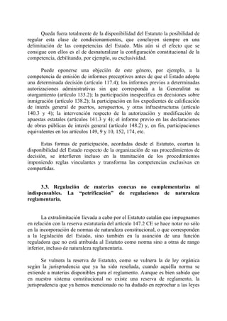 Queda fuera totalmente de la disponibilidad del Estatuto la posibilidad de
regular esta clase de condicionamientos, que concluyen siempre en una
delimitación de las competencias del Estado. Más aún si el efecto que se
consigue con ellos es el de desnaturalizar la configuración constitucional de la
competencia, debilitando, por ejemplo, su exclusividad.

      Puede oponerse una objeción de este género, por ejemplo, a la
competencia de emisión de informes preceptivos antes de que el Estado adopte
una determinada decisión (artículo 117.4); los informes previos a determinadas
autorizaciones administrativas sin que corresponda a la Generalitat su
otorgamiento (artículo 133.2); la participación inespecífica en decisiones sobre
inmigración (artículo 138.2); la participación en los expedientes de calificación
de interés general de puertos, aeropuertos, y otras infraestructuras (artículo
140.3 y 4); la intervención respecto de la autorización y modificación de
apuestas estatales (artículos 141.3 y 4); el informe previo en las declaraciones
de obras públicas de interés general (artículo 148.2) y, en fin, participaciones
equivalentes en los artículos 149, 9 y 10, 152, 174, etc.

      Estas formas de participación, acordadas desde el Estatuto, coartan la
disponibilidad del Estado respecto de la organización de sus procedimientos de
decisión, se interfieren incluso en la tramitación de los procedimientos
imponiendo reglas vinculantes y transforma las competencias exclusivas en
compartidas.


      3.3. Regulación de materias conexas no complementarias ni
indispensables. La “petrificación” de regulaciones de naturaleza
reglamentaria.


       La extralimitación llevada a cabo por el Estatuto catalán que impugnamos
en relación con la reserva estatutaria del artículo 147.2 CE se hace notar no sólo
en la incorporación de normas de naturaleza constitucional, o que corresponden
a la legislación del Estado, sino también en la asunción de una función
reguladora que no está atribuida al Estatuto como norma sino a otras de rango
inferior, incluso de naturaleza reglamentaria.

       Se vulnera la reserva de Estatuto, como se vulnera la de ley orgánica
según la jurisprudencia que ya ha sido reseñada, cuando aquélla norma se
extiende a materias disponibles para el reglamento. Aunque es bien sabido que
en nuestro sistema constitucional no existe una reserva de reglamento, la
jurisprudencia que ya hemos mencionado no ha dudado en reprochar a las leyes
 