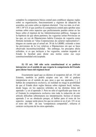 completo la competencia básica estatal para establecer algunas reglas
sobre su organización, funcionamiento y régimen de adopción de
acuerdos, así como sobre su régimen electoral. Una vez más, es el art.
149.1.18ª CE el que justifica la competencia estatal para aprobar unas
normas sobre estos aspectos que perfectamente pueden entrar en las
bases sobre el régimen de las Administraciones públicas. Aunque en
la hipótesis de que ahora partimos, las veguerías serían Provincias en
las que, en vez de Diputaciones habría Consejos de veguería como
fórmula incluida en “otras Corporaciones de carácter representativo”,
téngase en cuenta que el actual art. 38 de la LRBRL extiende a éstas
las previsiones de la Ley relativas a Diputaciones sin que se haya
observado inconstitucionalidad. Sin embargo, los preceptos ahora
referidos, si es que incluyen a las veguerías, estarían negando al
Estado la facultad para dictar una norma como esa cuya
constitucionalidad está aceptada.


      E) El art. 160 sólo sería constitucional si se pudiera
interpretar en el sentido de que respeta la competencia del Estado
para dictar bases del régimen local

       Exactamente igual que ya dijimos al ocuparnos del art. 151 del
Estatuto, también se podría aceptar este art. 160 si pudiera
interpretarse en el sentido de que, pese a que sus apartados 1 y 3
hablan de competencia exclusiva, en realidad no niega la posibilidad
de que el Estado dicte reglas básicas sobre régimen local, incluso,
desde luego, en los aspectos referidos en las distintas letras del
apartado 1 y en el apartado 3. Pero no sólo el significado que tiene en
el Estatuto la competencia exclusiva sino toda la redacción de este
artículo dificultan sobremanera ese interpretación. Incluso el mismo
apartado 2 es un obstáculo porque, al hablar para el resto de los
aspectos -aunque serán pocos los que no entren ni en el art. 151 ni en
el resto del 160- de una “competencia compartida”, refuerza el
carácter excluyente de los otros apartados.




                                                                   276
 