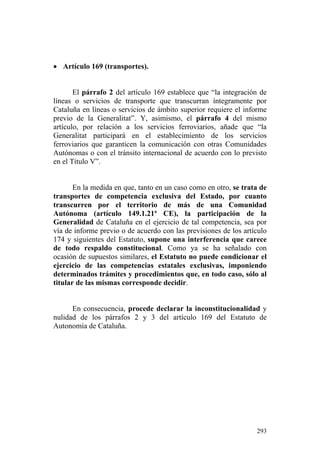 • Artículo 169 (transportes).


       El párrafo 2 del artículo 169 establece que “la integración de
líneas o servicios de transporte que transcurran íntegramente por
Cataluña en líneas o servicios de ámbito superior requiere el informe
previo de la Generalitat”. Y, asimismo, el párrafo 4 del mismo
artículo, por relación a los servicios ferroviarios, añade que “la
Generalitat participará en el establecimiento de los servicios
ferroviarios que garanticen la comunicación con otras Comunidades
Autónomas o con el tránsito internacional de acuerdo con lo previsto
en el Título V”.


       En la medida en que, tanto en un caso como en otro, se trata de
transportes de competencia exclusiva del Estado, por cuanto
transcurren por el territorio de más de una Comunidad
Autónoma (artículo 149.1.21ª CE), la participación de la
Generalidad de Cataluña en el ejercicio de tal competencia, sea por
vía de informe previo o de acuerdo con las previsiones de los artículo
174 y siguientes del Estatuto, supone una interferencia que carece
de todo respaldo constitucional. Como ya se ha señalado con
ocasión de supuestos similares, el Estatuto no puede condicionar el
ejercicio de las competencias estatales exclusivas, imponiendo
determinados trámites y procedimientos que, en todo caso, sólo al
titular de las mismas corresponde decidir.


      En consecuencia, procede declarar la inconstitucionalidad y
nulidad de los párrafos 2 y 3 del artículo 169 del Estatuto de
Autonomía de Cataluña.




                                                                  293
 