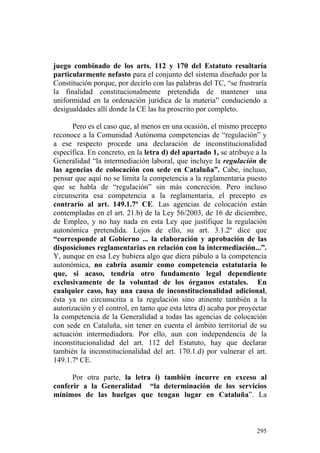 juego combinado de los arts. 112 y 170 del Estatuto resultaría
particularmente nefasto para el conjunto del sistema diseñado por la
Constitución porque, por decirlo con las palabras del TC, “se frustraría
la finalidad constitucionalmente pretendida de mantener una
uniformidad en la ordenación jurídica de la materia” conduciendo a
desigualdades allí donde la CE las ha proscrito por completo.

      Pero es el caso que, al menos en una ocasión, el mismo precepto
reconoce a la Comunidad Autónoma competencias de “regulación” y
a ese respecto procede una declaración de inconstitucionalidad
específica. En concreto, en la letra d) del apartado 1, se atribuye a la
Generalidad “la intermediación laboral, que incluye la regulación de
las agencias de colocación con sede en Cataluña”. Cabe, incluso,
pensar que aquí no se limita la competencia a la reglamentaria puesto
que se habla de “regulación” sin más concreción. Pero incluso
circunscrita esa competencia a la reglamentaria, el precepto es
contrario al art. 149.1.7ª CE. Las agencias de colocación están
contempladas en el art. 21.b) de la Ley 56/2003, de 16 de diciembre,
de Empleo, y no hay nada en esta Ley que justifique la regulación
autonómica pretendida. Lejos de ello, su art. 3.1.2º dice que
“corresponde al Gobierno ... la elaboración y aprobación de las
disposiciones reglamentarias en relación con la intermediación...”.
Y, aunque en esa Ley hubiera algo que diera pábulo a la competencia
autonómica, no cabría asumir como competencia estatutaria lo
que, si acaso, tendría otro fundamento legal dependiente
exclusivamente de la voluntad de los órganos estatales. En
cualquier caso, hay una causa de inconstitucionalidad adicional,
ésta ya no circunscrita a la regulación sino atinente también a la
autorización y el control, en tanto que esta letra d) acaba por proyectar
la competencia de la Generalidad a todas las agencias de colocación
con sede en Cataluña, sin tener en cuenta el ámbito territorial de su
actuación intermediadora. Por ello, aun con independencia de la
inconstitucionalidad del art. 112 del Estatuto, hay que declarar
también la inconstitucionalidad del art. 170.1.d) por vulnerar el art.
149.1.7ª CE.

      Por otra parte, la letra i) también incurre en exceso al
conferir a la Generalidad “la determinación de los servicios
mínimos de las huelgas que tengan lugar en Cataluña”. La



                                                                     295
 