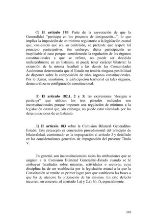 C) El artículo 180. Parte de la aseveración de que la
Generalidad “participa en los procesos de designación...”, lo que
implica la imposición de un mínimo regulatorio a la legislación estatal
que, cualquiera que sea su contenido, se pretende que respete tal
principio participativo. Sin embargo, dicha participación es
inaplicable al caso porque, considerando la regulación de los órganos
constitucionales a que se refiere, no puede ser decidida
unilateralmente en un Estatuto, ni puede tener carácter bilateral: la
extensión de la misma facultad a las demás las Comunidades
Autónomas determinaría que el Estado no tendría ninguna posibilidad
de disponer sobre la composición de tales órganos constitucionales.
Por lo demás, insistimos, la participación territorial en tales órganos,
desnaturaliza su configuración constitucional.


       D) El artículo 182.1, 2 y 3: las expresiones “designa o
participa” que utilizan los tres párrafos indicados son
inconstitucionales porque imponen una regulación de mínimos a la
legislación estatal que, sin embargo, no puede estar vinculada por las
determinaciones de un Estatuto.


       E) El artículo 183 sobre la Comisión Bilateral Generalitat-
Estado. Este prececpto es concreción procedimental del principio de
bilateralidad, cuestionado en la impugnación al artículo 3 y detallado
en las consideraciones generales de impuganción del presente Título
V.


       En general, son inconstitucionales todas las atribuciones que se
asignan a la Comisión Bilateral Generalitat-Estado cuando se le
atribuyen facultades sobre materias, actividades o sectores, cuya
disciplina ha de ser establecida por la legislación estatal a la que la
Constitución se remite en primer lugar para que establezca las bases a
que ha de atenerse la ordenación de las mismas. En este defecto
incurren, en concreto, el apartado 1.a) y 2.a), b), f), especialmente.




                                                                    310
 