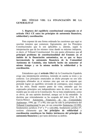 DEL TÍTULO VIII: LA FINANCIACIÓN DE LA
GENERALITAT


      1. Ruptura del equilibrio constitucional consagrado en el
artículo 156.1 CE entre los principios de autonomía financiera,
solidaridad y coordinación.

       Para exponer de una forma ordenada las cuestiones que aquí se
suscitan tenemos que comenzar, lógicamente, por los Principios
Constitucionales que le son aplicables y, además, según la
interpretación que de los mismos viene dando su máximo intérprete,
es decir, el Tribunal Constitucional. En este punto afirmamos que el
principal problema de constitucionalidad del Estatuto en el
ámbito de la financiación autonómica, no es que se haya
incrementado la autonomía financiera de la Comunidad
Autónoma de Cataluña, sino haberlo hecho sin aumentar al
mismo tiempo y en la misma medida la solidaridad y la
coordinación.

       Entendemos que el artículo 156.1 de la Constitución Española
exige una interpretación armónica, teniendo en cuenta su texto y su
contexto. Los principios enunciados en dicho precepto no son sólo
principios afirmados en sí mismos sino que son un conjunto que
pretende lograr un equilibrio sirviendo de contrapeso, unos respecto
de los otros. Desde nuestro punto de vista, entender que los
expresados principios son independientes unos de otros, es crear un
modelo que no está en la Constitución. No se trata simplemente, como
es obvio, de una opinión doctrinal, aunque así lo ha entendido la
doctrina que reiteradamente se ha ocupado del tema (Vid. A. M,
García-Moncó Autonomía Financiera de las Comunidades
Autónomas, 1996, pp. 17 a 90), sino que ha sido la jurisprudencia del
Tribunal Constitucional la que, en sus conocidas Sentencias 13/1992,
fundamentos jurídicos 2º,6º y 7º y 135/1992, fundamento jurídico 8º,
sostiene claramente que los principios de solidaridad y
coordinación constituyen los límites intrínsecos del principio de
autonomía financiera y por tanto delimitan su ámbito.




                                                                 319
 