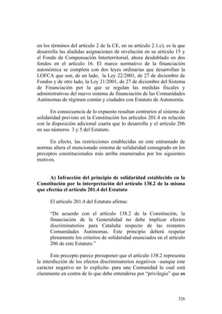 en los términos del artículo 2 de la CE, en su artículo 2.1.c), es la que
desarrolla las aludidas asignaciones de nivelación en su artículo 15 y
el Fondo de Compensación Interterritorial, ahora desdoblado en dos
fondos en el artículo 16. El marco normativo de la financiación
autonómica se completa con dos leyes ordinarias que desarrollan la
LOFCA que son, de un lado, la Ley 22/2001, de 27 de diciembre de
Fondos y de otro lado, la Ley 21/2001, de 27 de diciembre del Sistema
de Financiación por la que se regulan las medidas fiscales y
administrativas del nuevo sistema de financiación de las Comunidades
Autónomas de régimen común y ciudades con Estatuto de Autonomía.

      En consecuencia de lo expuesto resultan contrarios al sistema de
solidaridad previsto en la Constitución los artículos 201.4 en relación
con la disposición adicional cuarta que lo desarrolla y el artículo 206
en sus números 3 y 5 del Estatuto.

      En efecto, las restricciones establecidas en este entramado de
normas altera el mencionado sistema de solidaridad consagrado en los
preceptos constitucionales más arriba enumerados por los siguientes
motivos.


      A) Infracción del principio de solidaridad establecido en la
Constitución por la interpretación del artículo 138.2 de la misma
que efectúa el artículo 201.4 del Estatuto

      El artículo 201.4 del Estatuto afirma:

      “De acuerdo con el artículo 138.2 de la Constitución, la
      financiación de la Generalidad no debe implicar efectos
      discriminatorios para Cataluña respecto de las restantes
      Comunidades Autónomas. Este principio deberá respetar
      plenamente los criterios de solidaridad enunciados en el artículo
      206 de este Estatuto.”

       Este precepto parece presuponer que el artículo 138.2 representa
la interdicción de los efectos discriminatorios negativos –aunque este
carácter negativo no lo explicita- para una Comunidad lo cual está
claramente en contra de lo que debe entenderse por “privilegio” que es



                                                                     326
 