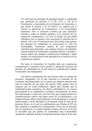 “Es cierto que los principios de igualdad material y solidaridad
      que sancionan los artículos 2, 9, 40, 138.1 y 139 de la
      Constitución y concordantes de los Estatutos de Autonomía, y
      que reitera el artículo 2 de la LOFCA, no suponen por sí
      mismos la atribución de competencias a las Comunidades
      autónomas. Pero es asimismo evidente que tales principios
      vinculan a todos los poderes públicos, en el ejercicio de sus
      respectivas competencias, y no sólo al Estado, sin que pueda
      entenderse que se oponga a esta conclusión la mención que el
      artículo 138.1 de la Constitución hace del Estado como garante
      del principio de solidaridad…en consecuencia si bien las
      Comunidades Autónomas carecen de una competencia
      específica para desarrollar, con cualquier alcance, los principios
      constitucionales de solidaridad e igualdad material, sí pueden, e
      incluso deben, por mandato constitucional, estatutario y legal,
      atender a la realización de tales principios en el ejercicio de sus
      competencias propias”.

       Por tanto, la Generalitat de Cataluña debe por compromiso
constitucional y estatutario hacer posible la aplicación concreta del
principio de solidaridad con el cual entran en contradicción evidente
los preceptos que impugnamos.

       Una última consideración hay que efectuar sobre el conjunto de
preceptos impugnados. En lo que concierne al contenido de las
eventuales discriminaciones hay un punto que debemos precisar para
todo el contenido de esta parte del recurso. Debe quedar claro al
respecto, que no existe fundamento alguno para entender que la
solidaridad puede concebirse sin efectos redistributivos. La esencia
precisamente de la solidaridad es producir transferencias de rentas
bien individuales o colectivas a favor de otros que siempre produce un
empobrecimiento relativo del sujeto activo de la transferencia y un
enriquecimiento relativo del beneficiario. Esta afirmación se visualiza
perfectamente a nivel individual en el impuesto sobre la renta de las
personas físicas, en el cual los contribuyentes que tributan al 45% de
tipo marginal se empobrecen evidentemente a favor de las personas
que no contribuyen y se puede trasladar al plano colectivo, en el cual
es inevitable que una política de solidaridad entre Comunidades
Autónomas supondrá siempre un empobrecimiento relativo de las más



                                                                     330
 