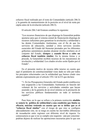 esfuerzo fiscal realizado por el resto de Comunidades (artículo 206.3)
y la garantía de mantenimiento de la posición en el nivel de renta per
cápita antes de la nivelación (artículo 206.5).

      El artículo 206.3 del Estatuto establece lo siguiente:

      “Los recursos financieros de que disponga la Generalitat podrán
      ajustarse para que el sistema estatal de financiación disponga de
      recursos suficientes para garantizar la nivelación y solidaridad a
      las demás Comunidades Autónomas, con el fin de que los
      servicios de educación, sanidad y otros servicios sociales
      esenciales del Estado del bienestar prestados por los diferentes
      gobiernos autonómicos puedan alcanzar niveles similares en el
      conjunto del Estado, siempre y cuando lleven a cabo un
      esfuerzo fiscal también similar. En la misma forma y si
      procede, la Generalitat recibirá recursos de los mecanismos de
      nivelación y solidaridad. Los citados niveles serán fijados por el
      Estado”.

      En el presente motivo de recurso debe tenerse en cuenta que
aquí el parámetro de constitucionalidad viene dado no sólo por todos
los preceptos relacionados con la solidaridad que hemos citado sino
además expresamente por el artículo 158.1 de la CE que declara:

      “1. En los Presupuestos Generales del Estado podrá establecerse
      una asignación a las Comunidades Autónomas en función del
      volumen de los servicios y actividades estatales que hayan
      asumido y de la garantía de un nivel mínimo en la prestación de
      los servicios públicos fundamentales en todo el territorio
      español”.

      Pues bien, en lo que se refiere a la primera restricción aludida
se somete la política de solidaridad a una condición que limita su
eficacia, máxime teniendo en cuenta que no se define que es el
“esfuerzo fiscal similar” con el riesgo de que sino se configura
adecuadamente este, no se tenga en cuenta las inevitables diferencias
de recaudación entre regiones con diferente nivel de riqueza. La
consecuencia es que si no se cumple este requisito –aún por concretar-
podrían dejarse de realizar las aportaciones necesarias para lo que son



                                                                    332
 