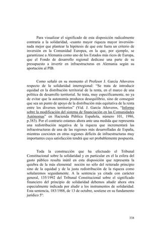 Para visualizar el significado de esta disposición radicalmente
contraria a la solidaridad, -cuanto mayor riqueza mayor inversión-
nada mejor que plantear la hipótesis de que este fuera un criterio de
inversión en la Comunidad Europea, en la que, por ejemplo, se
garantizase a Alemania como uno de los Estados más ricos de Europa,
que el Fondo de desarrollo regional dedicase una parte de su
presupuesto a invertir en infraestructuras en Alemania según su
aportación al PIB.


       Como señaló en su momento el Profesor J. García Añoveros
respecto de la solidaridad interregional: “Se trata de introducir
equidad en la distribución territorial de la renta, en el marco de una
política de desarrollo territorial. Se trata, muy específicamente, no ya
de evitar que la autonomía produzca desequilibrio, sino de conseguir
que sea un punto de apoyo de la distribución más equitativa de la renta
entre los diversos territorios” (Vid. J. García Añoveros, “Informe
sobre la modificación del sistema de financiación en las Comunidades
Autónomas” en Hacienda Pública Española, número 101, 1986,
p.383). Por el contrario estamos ahora ante una medida que representa
una redistribución negativa de la riqueza que incrementará las
infraestructuras de una de las regiones más desarrolladas de España,
mientras coexisten en otras regiones déficits de infraestructuras muy
importantes cuya satisfacción tendrá que ser probablemente pospuesta.


       Toda la construcción que ha efectuado el Tribunal
Constitucional sobre la solidaridad y en particular en el la esfera del
gasto público resulta inútil en esta disposición que representa la
quiebra de la más elemental noción no sólo del reiterado principio
sino de la equidad y de la justa redistribución de la riqueza como
señalaremos seguidamente. A la sentencia ya citada con carácter
general, 135/1992 del Tribunal Constitucional sobre el significado
financiero del principio de solidaridad debemos añadir ahora otra
especialmente indicada por aludir a los instrumentos de solidaridad.
Esta sentencia, 183/1988, de 13 de octubre, sostiene en su fundamento
jurídico 5º:




                                                                    338
 