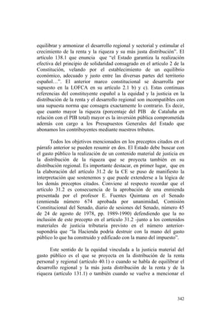 equilibrar y armonizar el desarrollo regional y sectorial y estimular el
crecimiento de la renta y la riqueza y su más justa distribución”. El
artículo 138.1 que enuncia que “el Estado garantiza la realización
efectiva del principio de solidaridad consagrado en el artículo 2 de la
Constitución, velando por el establecimiento de un equilibrio
económico, adecuado y justo entre las diversas partes del territorio
español…”. El anterior marco constitucional se desarrolla por
supuesto en la LOFCA en su artículo 2.1 b) y c). Estas continuas
referencias del constituyente español a la equidad y la justicia en la
distribución de la renta y el desarrollo regional son incompatibles con
una supuesta norma que consagra exactamente lo contrario. Es decir,
que cuanto mayor la riqueza (porcentaje del PIB de Cataluña en
relación con el PIB total) mayor es la inversión pública comprometida
además con cargo a los Presupuestos Generales del Estado que
abonamos los contribuyentes mediante nuestros tributos.

       Todos los objetivos mencionados en los preceptos citados en el
párrafo anterior se pueden resumir en dos. El Estado debe buscar con
el gasto público la realización de un contenido material de justicia en
la distribución de la riqueza que se proyecta también en su
distribución regional. Es importante destacar, en primer lugar, que en
la elaboración del artículo 31.2 de la CE se puso de manifiesto la
interpretación que sostenemos y que puede extenderse a la lógica de
los demás preceptos citados. Conviene al respecto recordar que el
artículo 31.2 es consecuencia de la aprobación de una enmienda
presentada por el profesor E. Fuentes Quintana en el Senado
(enmienda número 674 aprobada por unanimidad, Comisión
Constitucional del Senado, diario de sesiones del Senado, número 45
de 24 de agosto de 1978, pp. 1989-1990) defendiendo que la no
inclusión de este precepto en el artículo 31.2 -junto a los contenidos
materiales de justicia tributaria previsto en el número anterior-
supondría que “la Hacienda podría destruir con la mano del gasto
público lo que ha construido y edificado con la mano del impuesto”.

      Este sentido de la equidad vinculada a la justicia material del
gasto público es el que se proyecta en la distribución de la renta
personal y regional (artículo 40.1) o cuando se habla de equilibrar el
desarrollo regional y la más justa distribución de la renta y de la
riqueza (artículo 131.1) o también cuando se vuelve a mencionar el



                                                                    342
 