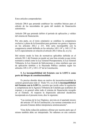 Estos artículos comprenderían:

Artículo 206.6 que pretende establecer las variables básicas para el
cálculo de las necesidades de gasto del modelo de financiación
autonómica.

Artículo 208 que pretende definir el periodo de aplicación y validez
del sistema de financiación.

Por otra parte, en el texto estatutario se establece la competencia
exclusiva y plena de la Generalitat para gestionar sus gastos e ingresos
en los artículos 202.2 y 211. Ello sería incompatible con la
competencia estatal definida en los artículos 149.1.14º y 149.1.13º de
la CE especialmente en relación al artículo 202.3 letras d), e) y k).

Del mismo modo la lista de normativas aplicables definida en el
artículo 201.1 del Estatuto no puede ser una lista cerrada ya que existe
normativa estatal como la Ley General Presupuestaria, la Ley General
Tributaria, la Ley General de Subvenciones y otras similares que son
de aplicación también a la Hacienda Pública catalana según los
artículos 149.1.14º y 149.1.13º de la Constitución.

      5. La incompatibilidad del Estatuto con la LOFCA como
parte del bloque de constitucionalidad.

      Es preciso abordar ahora un motivo de inconstitucionalidad de
carácter general para todo el Título VI y es el de la incompatibilidad
del Estatuto con la LOFCA, cuestión que incide sobre la regulación
y competencias de la Agencia Tributaria de Cataluña que acabamos de
exponer y en general sobre todo el sistema de financiación recogido
en el Estatuto. Al respecto la disposición adicional duodécima
incorporada en el presente texto, dice lo siguiente:

      “Las normas de la Ley Orgánica prevista en el apartado tercero
      del artículo 157 de la Constitución y las normas contenidas en el
      presente Estatuto deben interpretarse armónicamente”.

     Vista dicha redacción podemos afirmar por nuestra parte que el
mismo también debe ser interpretado. No sabemos en este contexto



                                                                    356
 