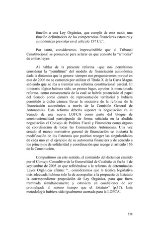 función a una Ley Orgánica, que cumple de este modo una
      función delimitadora de las competencias financieras estatales y
      autonómicas previstas en el artículo 157 CE”.

      Por tanto, consideramos imprescindible que el Tribunal
Constitucional se pronuncie para aclarar en que consiste la “armonía”
de ambas leyes.

       Al hablar de la presente reforma –que nos permitimos
considerar la “penúltima” del modelo de financiación autonómica
dada la dinámica que la genera- siempre nos preguntaremos porqué en
esta de 2006 no se comenzó por utilizar el Título X de la Carta Magna
sabiendo que se iba a tramitar una reforma constitucional parcial. El
itinerario lógico hubiera sido, en primer lugar, aprobar la mencionada
reforma, como consecuencia de la cual se habría potenciado el papel
del Senado como cámara de representación territorial y hubiera
permitido a dicha cámara llevar la iniciativa de la reforma de la
financiación autonómica a través de la Comisión General de
Autonomías. Esta reforma debería suponer la negociación en el
Senado de una nueva LOFCA como parte del bloque de
constitucionalidad participando de forma señalada en la aludida
negociación el Consejo de Política Fiscal y Financiera como órgano
de coordinación de todas las Comunidades Autónomas. Una vez
creado el marco normativo general de financiación se iniciaría la
modificación de los Estatutos que podrían recoger las singularidades
de cada uno en el ejercicio de su autonomía financiera y de acuerdo a
los principios de solidaridad y coordinación que recoge el artículo 156
de la Constitución.

       Compartimos en este sentido, el contenido del dictamen emitido
por el Consejo Consultivo de la Generalidad de Cataluña de fecha 1 de
septiembre de 2005 en que refiriéndose a la reforma de determinadas
Leyes Orgánicas afirma: “…consideramos que la técnica legislativa
más adecuada hubiera sido la de acompañar a la propuesta de Estatuto
la correspondiente proposición de Ley Orgánica, para que fuera
tramitada simultáneamente y estuviera en condiciones de ser
promulgada al mismo tiempo que el Estatuto” (p.17). Esta
metodología hubiera sido igualmente acertada para la LOFCA.




                                                                   358
 