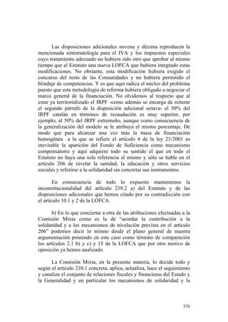 Las disposiciones adicionales novena y décima reproducen la
mencionada sintomatología para el IVA y los impuestos especiales
cuyo tratamiento adecuado no hubiera sido otro que aprobar al mismo
tiempo que el Estatuto una nueva LOFCA que hubiera integrado estas
modificaciones. No obstante, esta modificación hubiera exigido el
concurso del resto de las Comunidades y no hubiera permitido el
blindaje de competencias. Y es que aquí radica el núcleo del problema
puesto que esta metodología de reforma hubiera obligado a negociar el
marco general de la financiación. No olvidemos al respecto que al
estar ya territorializado el IRPF -como además se encarga de reiterar
el segundo párrafo de la disposición adicional octava- el 50% del
IRPF catalán en términos de recaudación es muy superior, por
ejemplo, al 50% del IRPF extremeño, aunque como consecuencia de
la generalización del modelo se le atribuya el mismo porcentaje. De
modo que para alcanzar una vez más la masa de financiación
homogénea a la que se refiere el artículo 4 de la ley 21/2001 es
inevitable la aparición del Fondo de Suficiencia como mecanismo
compensatorio y aquí adquiere todo su sentido el que en todo el
Estatuto no haya una sola referencia al mismo y sólo se hable en el
artículo 206 de nivelar la sanidad, la educación y otros servicios
sociales y referirse a la solidaridad sin concretar sus instrumentos.

        En consecuencia de todo lo expuesto mantenemos la
inconstitucionalidad del artículo 210.2 a) del Estatuto y de las
disposiciones adicionales que hemos citado por su contradicción con
el artículo 10.1 y 2 de la LOFCA.

       b) En lo que concierne a otra de las atribuciones efectuadas a la
Comisión Mixta como es la de “acordar la contribución a la
solidaridad y a los mecanismos de nivelación prevista en el artículo
206” podemos decir lo mismo desde el plano general de nuestra
argumentación poniendo en este caso como término de comparación
los artículos 2.1 b) y c) y 15 de la LOFCA que por otro motivo de
oposición ya hemos analizado.

      La Comisión Mixta, en la presente materia, lo decide todo y
según el artículo 210.1 concreta, aplica, actualiza, hace el seguimiento
y canaliza el conjunto de relaciones fiscales y financieras del Estado y
la Generalidad y en particular los mecanismos de solidaridad y la



                                                                    376
 