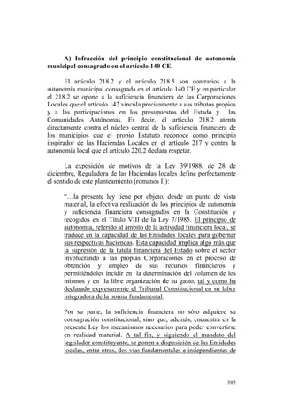 A) Infracción del principio constitucional de autonomía
municipal consagrado en el artículo 140 CE.

       El artículo 218.2 y el artículo 218.5 son contrarios a la
autonomía municipal consagrada en el artículo 140 CE y en particular
el 218.2 se opone a la suficiencia financiera de las Corporaciones
Locales que el artículo 142 vincula precisamente a sus tributos propios
y a las participaciones en los presupuestos del Estado y las
Comunidades Autónomas. Es decir, el artículo 218.2 atenta
directamente contra el núcleo central de la suficiencia financiera de
los municipios que el propio Estatuto reconoce como principio
inspirador de las Haciendas Locales en el artículo 217 y contra la
autonomía local que el artículo 220.2 declara respetar.

       La exposición de motivos de la Ley 39/1988, de 28 de
diciembre, Reguladora de las Haciendas locales define perfectamente
el sentido de este planteamiento (romanos II):

      “…la presente ley tiene por objeto, desde un punto de vista
      material, la efectiva realización de los principios de autonomía
      y suficiencia financiera consagrados en la Constitución y
      recogidos en el Título VIII de la Ley 7/1985. El principio de
      autonomía, referido al ámbito de la actividad financiera local, se
      traduce en la capacidad de las Entidades locales para gobernar
      sus respectivas haciendas. Esta capacidad implica algo más que
      la supresión de la tutela financiera del Estado sobre el sector
      involucrando a las propias Corporaciones en el proceso de
      obtención y empleo de sus recursos financieros y
      permitiéndoles incidir en la determinación del volumen de los
      mismos y en la libre organización de su gasto, tal y como ha
      declarado expresamente el Tribunal Constitucional en su labor
      integradora de la norma fundamental.

      Por su parte, la suficiencia financiera no sólo adquiere su
      consagración constitucional, sino que, además, encuentra en la
      presente Ley los mecanismos necesarios para poder convertirse
      en realidad material. A tal fin, y siguiendo el mandato del
      legislador constituyente, se ponen a disposición de las Entidades
      locales, entre otras, dos vías fundamentales e independientes de



                                                                    383
 