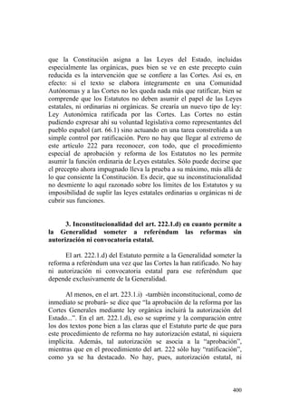 que la Constitución asigna a las Leyes del Estado, incluidas
especialmente las orgánicas, pues bien se ve en este precepto cuán
reducida es la intervención que se confiere a las Cortes. Así es, en
efecto: si el texto se elabora íntegramente en una Comunidad
Autónomas y a las Cortes no les queda nada más que ratificar, bien se
comprende que los Estatutos no deben asumir el papel de las Leyes
estatales, ni ordinarias ni orgánicas. Se crearía un nuevo tipo de ley:
Ley Autonómica ratificada por las Cortes. Las Cortes no están
pudiendo expresar ahí su voluntad legislativa como representantes del
pueblo español (art. 66.1) sino actuando en una tarea constreñida a un
simple control por ratificación. Pero no hay que llegar al extremo de
este artículo 222 para reconocer, con todo, que el procedimiento
especial de aprobación y reforma de los Estatutos no les permite
asumir la función ordinaria de Leyes estatales. Sólo puede decirse que
el precepto ahora impugnado lleva la prueba a su máximo, más allá de
lo que consiente la Constitución. Es decir, que su inconstitucionalidad
no desmiente lo aquí razonado sobre los límites de los Estatutos y su
imposibilidad de suplir las leyes estatales ordinarias u orgánicas ni de
cubrir sus funciones.


      3. Inconstitucionalidad del art. 222.1.d) en cuanto permite a
la Generalidad someter a referéndum las reformas sin
autorización ni convocatoria estatal.

      El art. 222.1.d) del Estatuto permite a la Generalidad someter la
reforma a referéndum una vez que las Cortes la han ratificado. No hay
ni autorización ni convocatoria estatal para ese referéndum que
depende exclusivamente de la Generalidad.

      Al menos, en el art. 223.1.i) -también inconstitucional, como de
inmediato se probará- se dice que “la aprobación de la reforma por las
Cortes Generales mediante ley orgánica incluirá la autorización del
Estado...”. En el art. 222.1.d), eso se suprime y la comparación entre
los dos textos pone bien a las claras que el Estatuto parte de que para
este procedimiento de reforma no hay autorización estatal, ni siquiera
implícita. Además, tal autorización se asocia a la “aprobación”,
mientras que en el procedimiento del art. 222 sólo hay “ratificación”,
como ya se ha destacado. No hay, pues, autorización estatal, ni



                                                                    400
 