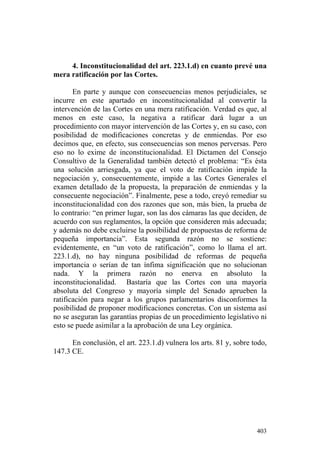 4. Inconstitucionalidad del art. 223.1.d) en cuanto prevé una
mera ratificación por las Cortes.

       En parte y aunque con consecuencias menos perjudiciales, se
incurre en este apartado en inconstitucionalidad al convertir la
intervención de las Cortes en una mera ratificación. Verdad es que, al
menos en este caso, la negativa a ratificar dará lugar a un
procedimiento con mayor intervención de las Cortes y, en su caso, con
posibilidad de modificaciones concretas y de enmiendas. Por eso
decimos que, en efecto, sus consecuencias son menos perversas. Pero
eso no lo exime de inconstitucionalidad. El Dictamen del Consejo
Consultivo de la Generalidad también detectó el problema: “Es ésta
una solución arriesgada, ya que el voto de ratificación impide la
negociación y, consecuentemente, impide a las Cortes Generales el
examen detallado de la propuesta, la preparación de enmiendas y la
consecuente negociación”. Finalmente, pese a todo, creyó remediar su
inconstitucionalidad con dos razones que son, más bien, la prueba de
lo contrario: “en primer lugar, son las dos cámaras las que deciden, de
acuerdo con sus reglamentos, la opción que consideren más adecuada;
y además no debe excluirse la posibilidad de propuestas de reforma de
pequeña importancia”. Esta segunda razón no se sostiene:
evidentemente, en “un voto de ratificación”, como lo llama el art.
223.1.d), no hay ninguna posibilidad de reformas de pequeña
importancia o serían de tan ínfima significación que no solucionan
nada. Y la primera razón no enerva en absoluto la
inconstitucionalidad. Bastaría que las Cortes con una mayoría
absoluta del Congreso y mayoría simple del Senado aprueben la
ratificación para negar a los grupos parlamentarios disconformes la
posibilidad de proponer modificaciones concretas. Con un sistema así
no se aseguran las garantías propias de un procedimiento legislativo ni
esto se puede asimilar a la aprobación de una Ley orgánica.

      En conclusión, el art. 223.1.d) vulnera los arts. 81 y, sobre todo,
147.3 CE.




                                                                     403
 