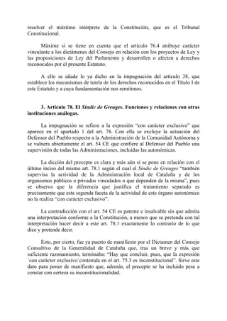 resolver el máxtimo intérprete de la Constitución, que es el Tribunal
Constitucional.

      Máxime si se tiene en cuenta que el artículo 76.4 atribuye carácter
vinculante a los dictámenes del Consejo en relación con los proyectos de Ley y
las proposiciones de Ley del Parlamento y desarrollen o afecten a derechos
reconocidos por el presente Estatuto.

      A ello se añade lo ya dicho en la impugnación del artículo 38, que
establece los mecanismos de tutela de los derechos reconocidos en el Título I de
este Estatuto y a cuya fundamentación nos remitimos.


       3. Artículo 78. El Síndic de Greuges. Funciones y relaciones con otras
instituciones análogas.

      La impugnación se refiere a la expresión “con carácter exclusivo” que
aparece en el apartado 1 del art. 78. Con ella se excluye la actuación del
Defensor del Pueblo respecto a la Administración de la Comunidad Autónoma y
se vulnera abiertamente el art. 54 CE que confiere al Defensor del Pueblo una
supervisión de todas las Administraciones, incluidas las autonómicas.

       La dicción del precepto es clara y más aún si se pone en relación con el
último inciso del mismo art. 78.1 según el cual el Síndic de Greuges “también
supervisa la actividad de la Administración local de Cataluña y de los
organismos públicos o privados vinculados o que dependen de la misma”, pues
se observa que la diferencia que justifica el tratamiento separado es
precisamente que esta segunda faceta de la actividad de este órgano autonómico
no la realiza “con carácter exclusivo”.

       La contradicción con el art. 54 CE es patente e insalvable sin que admita
una interpretación conforme a la Constitución, a menos que se pretenda con tal
interpretación hacer decir a este art. 78.1 exactamente lo contrario de lo que
dice y pretende decir.

       Esto, por cierto, fue ya puesto de manifiesto por el Dictamen del Consejo
Consultivo de la Generalidad de Cataluña que, tras un breve y más que
suficiente razonamiento, terminaba: “Hay que concluir, pues, que la expresión
´con carácter exclusivo`contenida en el art. 75.3 es inconstitucional”. Sirve este
dato para poner de manifiesto que, además, el precepto se ha incluido pese a
constar con certeza su inconstitucionalidad.
 