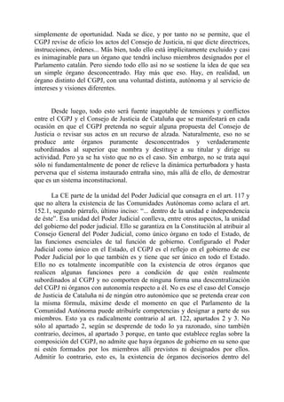 simplemente de oportunidad. Nada se dice, y por tanto no se permite, que el
CGPJ revise de oficio los actos del Consejo de Justicia, ni que dicte directrices,
instrucciones, órdenes... Más bien, todo ello está implícitamente excluido y casi
es inimaginable para un órgano que tendrá incluso miembros designados por el
Parlamento catalán. Pero siendo todo ello así no se sostiene la idea de que sea
un simple órgano desconcentrado. Hay más que eso. Hay, en realidad, un
órgano distinto del CGPJ, con una voluntad distinta, autónoma y al servicio de
intereses y visiones diferentes.


       Desde luego, todo esto será fuente inagotable de tensiones y conflictos
entre el CGPJ y el Consejo de Justicia de Cataluña que se manifestará en cada
ocasión en que el CGPJ pretenda no seguir alguna propuesta del Consejo de
Justicia o revisar sus actos en un recurso de alzada. Naturalmente, eso no se
produce ante órganos puramente desconcentrados y verdaderamente
subordinados al superior que nombra y destituye a su titular y dirige su
actividad. Pero ya se ha visto que no es el caso. Sin embargo, no se trata aquí
sólo ni fundamentalmente de poner de relieve la dinámica perturbadora y hasta
perversa que el sistema instaurado entraña sino, más allá de ello, de demostrar
que es un sistema inconstitucional.

       La CE parte de la unidad del Poder Judicial que consagra en el art. 117 y
que no altera la existencia de las Comunidades Autónomas como aclara el art.
152.1, segundo párrafo, último inciso: “... dentro de la unidad e independencia
de éste”. Esa unidad del Poder Judicial conlleva, entre otros aspectos, la unidad
del gobierno del poder judicial. Ello se garantiza en la Constitución al atribuir al
Consejo General del Poder Judicial, como único órgano en todo el Estado, de
las funciones esenciales de tal función de gobierno. Configurado el Poder
Judicial como único en el Estado, el CGPJ es el reflejo en el gobierno de ese
Poder Judicial por lo que también es y tiene que ser único en todo el Estado.
Ello no es totalmente incompatible con la existencia de otros órganos que
realicen algunas funciones pero a condición de que estén realmente
subordinados al CGPJ y no comporten de ninguna forma una descentralización
del CGPJ ni órganos con autonomía respecto a él. No es ese el caso del Consejo
de Justicia de Cataluña ni de ningún otro autonómico que se pretenda crear con
la misma fórmula, máxime desde el momento en que el Parlamento de la
Comunidad Autónoma puede atribuirle competencias y designar a parte de sus
miembros. Esto ya es radicalmente contrario al art. 122, apartados 2 y 3. No
sólo al apartado 2, según se desprende de todo lo ya razonado, sino también
contrario, decimos, al apartado 3 porque, en tanto que establece reglas sobre la
composición del CGPJ, no admite que haya órganos de gobierno en su seno que
ni estén formados por los miembros allí previstos ni designados por ellos.
Admitir lo contrario, esto es, la existencia de órganos decisorios dentro del
 