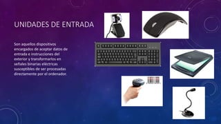 UNIDADES DE ENTRADA
Son aquellos dispositivos
encargados de aceptar datos de
entrada e instrucciones del
exterior y transformarlos en
señales binarias eléctricas
susceptibles de ser procesadas
directamente por el ordenador.
 