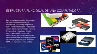 ESTRUCTURA FUNCIONAL DE UNA COMPUTADORA
Está formada por aquellos dispositivos
de almacenamiento masivo de
información, utilizados para guardar
datos e instrucciones para su posterior
uso en el sistema informático. Frente a
la memoria principal, este tipo de
memoria principal, este tipo de
memorias se caracterizan por su gran
capacidad de almacenamiento y por ser
no volátiles (al igual que las memorias
ROM, son memorias permanentes).
 