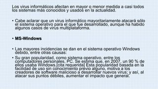 Los virus informáticos afectan en mayor o menor medida a casi todos
los sistemas más conocidos y usados en la actualidad.
• Cabe aclarar que un virus informático mayoritariamente atacará sólo
el sistema operativo para el que fue desarrollado, aunque ha habido
algunos casos de virus multiplataforma.
• MS-Windows
• Las mayores incidencias se dan en el sistema operativo Windows
debido, entre otras causas:
• Su gran popularidad, como sistema operativo, entre los
computadores personales, PC. Se estima que, en 2007, un 90 % de
ellos usaba Windows.[cita requerida] Esta popularidad basada en la
facilidad de uso sin conocimiento previo alguno, motiva a los
creadores de software malicioso a desarrollar nuevos virus; y así, al
atacar sus puntos débiles, aumentar el impacto que general.
 