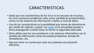 CARACTERISTICAS.
• Dado que una característica de los virus es el consumo de recursos,
los virus ocasionan problemas tales como: pérdida de productividad,
cortes en los sistemas de información o daños a nivel de datos.
• Una de las características es la posibilidad que tienen de diseminarse
por medio de replicas y copias. Las redes en la actualidad ayudan a
dicha propagación cuando éstas no tienen la seguridad adecuada.
• Otros daños que los virus producen a los sistemas informáticos son la
pérdida de información, horas de parada productiva, tiempo de
reinstalación, etc.
• Hay que tener en cuenta que cada virus plantea una situación
diferente.
 