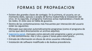 FORMAS DE PROPAGACION
• Existen dos grandes clases de contagio. En la primera, el usuario, en un
momento dado, ejecuta o acepta de forma inadvertida la instalación del
virus. En la segunda, el programa malicioso actúa replicándose a través de
las redes. En este caso se habla de gusanos.
• Dentro de las contaminaciones más frecuentes por interacción del usuario
están las siguientes:
• Mensajes que ejecutan automáticamente programas (como el programa de
correo que abre directamente un archivo adjunto).
• Ingeniería social, mensajes como ejecute este programa y gane un premio,
o, más comúnmente: Haz 2 clics y gana 2 tonos para móvil gratis..
• Entrada de información en discos de otros usuarios infectados.
• Instalación de software modificado o de dudosa procedencia.
 