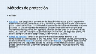 Métodos de protección
• Activos
• Antivirus: son programas que tratan de descubrir las trazas que ha dejado un
software malicioso, para detectarlo y eliminarlo, y en algunos casos contener o
parar la contaminación. Tratan de tener controlado el sistema mientras funciona
parando las vías conocidas de infección y notificando al usuario de posibles
incidencias de seguridad. Por ejemplo, al verse que se crea un archivo llamado
Win32.EXE.vbs en la carpeta C:Windows%System32% en segundo plano, ve
que es comportamiento sospechoso, salta y avisa al usuario.
• Filtros de ficheros: consiste en generar filtros de ficheros dañinos si el
computador está conectado a una red. Estos filtros pueden usarse, por ejemplo,
en el sistema de correos o usando técnicas de firewall. En general, este sistema
proporciona una seguridad donde no se requiere la intervención del usuario,
puede ser muy eficaz, y permitir emplear únicamente recursos de forma más
selectiva.
 