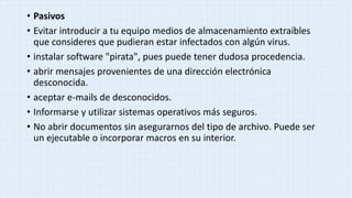 • Pasivos
• Evitar introducir a tu equipo medios de almacenamiento extraíbles
que consideres que pudieran estar infectados con algún virus.
• instalar software "pirata", pues puede tener dudosa procedencia.
• abrir mensajes provenientes de una dirección electrónica
desconocida.
• aceptar e-mails de desconocidos.
• Informarse y utilizar sistemas operativos más seguros.
• No abrir documentos sin asegurarnos del tipo de archivo. Puede ser
un ejecutable o incorporar macros en su interior.
 
