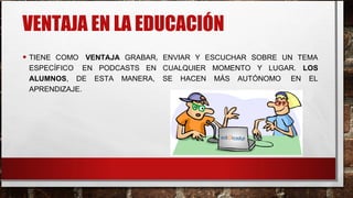 VENTAJA EN LA EDUCACIÓN
• TIENE COMO VENTAJA GRABAR, ENVIAR Y ESCUCHAR SOBRE UN TEMA
ESPECÍFICO EN PODCASTS EN CUALQUIER MOMENTO Y LUGAR. LOS
ALUMNOS, DE ESTA MANERA, SE HACEN MÁS AUTÓNOMO EN EL
APRENDIZAJE.
 