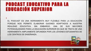 PODCAST EDUCATIVO PARA LA
EDUCACIÓN SUPERIOR
•
EL PODCAST ES UNA HERRAMIENTA MUY FLEXIBLE PARA LA EDUCACIÓN
PORQUE NOS PERMITE ELABORAR GUIONES ADAPTADOS A NUESTRA
REALIDAD EDUCATIVA. SIN EMBARGO, UNA DE SUS MAYORES
POTENCIALIDADES PARA LA EDUCACIÓN SUPERIOR ES QUE SE TRATA DE UNA
HERRAMIENTA AMPLIAMENTE DIFUNDIDA POR LOS JÓVENES ESTUDIANTES DE
LOS CENTROS DE ENSEÑANZA.
 