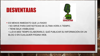 DESVENTAJAS
• ES MENOS INMEDIATO QUE LA RADIO
• NO SIRVE PARA DAR NOTICIAS DE ÚLTIMA HORA A TIEMPO.
• TIENE BAJA VISIBILIDAD
• LLEVA MÁS TIEMPO ELABORARLO, QUÉ PUBLICAR SU INFORMACIÓN EN UN
BLOG O EN CUALQUIER PÁGINA WEB.
 
