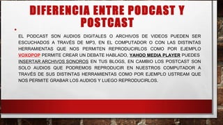 DIFERENCIA ENTRE PODCAST Y
POSTCAST•
EL PODCAST SON AUDIOS DIGITALES O ARCHIVOS DE VIDEOS PUEDEN SER
ESCUCHADOS A TRAVÉS DE MP3, EN EL COMPUTADOR O CON LAS DISTINTAS
HERRAMIENTAS QUE NOS PERMITEN REPRODUCIRLOS COMO POR EJEMPLO
VOXOPOP PERMITE CREAR UN DEBATE HABLADO, YAHOO MEDIA PLAYER PUEDES
INSERTAR ARCHIVOS SONOROS EN TUS BLOGS, EN CAMBIO LOS POSTCAST SON
SOLO AUDIOS QUE PODREMOS REPRODUCIR EN NUESTROS COMPUTADOR A
TRAVÉS DE SUS DISTINTAS HERRAMIENTAS COMO POR EJEMPLO USTREAM QUE
NOS PERMITE GRABAR LOS AUDIOS Y LUEGO REPRODUCIRLOS.
 