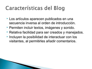  Los artículos aparecen publicados en una
  secuencia inversa al orden de introducción.
 Permiten incluir textos, imágenes y sonido.
 Relativa facilidad para ser creados y manejados.
 Incluyen la posibilidad de interactuar con los

  visitantes, al permitirles añadir comentarios.
 