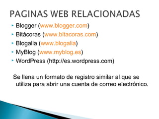  Blogger (www.blogger.com)
 Bitácoras (www.bitacoras.com)

 Blogalia (www.blogalia)

 MyBlog (www.myblog.es)

 WordPress (http://es.wordpress.com)



Se llena un formato de registro similar al que se
 utiliza para abrir una cuenta de correo electrónico.
 