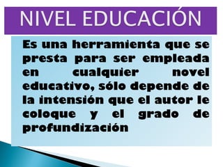 Es una herramienta que se
presta para ser empleada
en      cualquier     novel
educativo, sólo depende de
la intensión que el autor le
coloque y el grado de
profundización
 