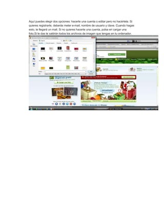 Aquí puedes elegir dos opciones: hacerte una cuenta o editar pero no hacértela. Si
quieres registrarte, deberás meter e-mail, nombre de usuario y clave. Cuando hagas
esto, te llegará un mail. Si no quieres hacerte una cuenta, pulsa en cargar una
foto.Si le das te saldrán todos los archivos de imagen que tengas en tu ordenador.
 