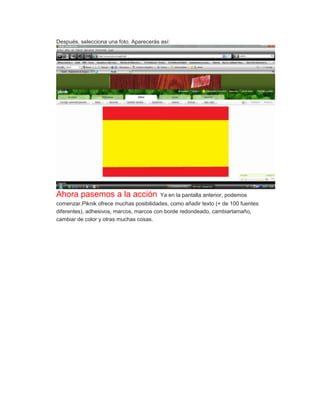 Después, selecciona una foto. Aparecerás así:




Ahora pasemos a la acción                Ya en la pantalla anterior, podemos
comenzar.Piknik ofrece muchas posibilidades, como añadir texto (+ de 100 fuentes
diferentes), adhesivos, marcos, marcos con borde redondeado, cambiartamaño,
cambiar de color y otras muchas cosas.
 