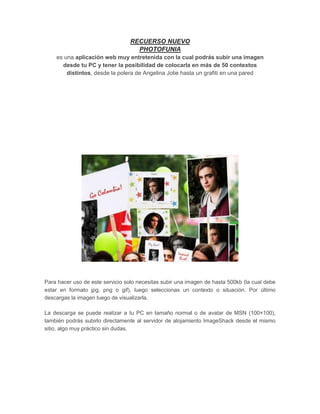 RECUERSO NUEVO
                                    PHOTOFUNIA
    es una aplicación web muy entretenida con la cual podrás subir una imagen
      desde tu PC y tener la posibilidad de colocarla en más de 50 contextos
        distintos, desde la polera de Angelina Jolie hasta un grafiti en una pared




Para hacer uso de este servicio solo necesitas subir una imagen de hasta 500kb (la cual debe
estar en formato jpg, png o gif), luego seleccionas un contexto o situación. Por último
descargas la imagen luego de visualizarla.

La descarga se puede realizar a tu PC en tamaño normal o de avatar de MSN (100×100),
también podrás subirlo directamente al servidor de alojamiento ImageShack desde el mismo
sitio, algo muy práctico sin dudas.
 