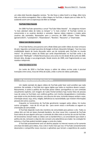 Recurso Web 2.0 - Youtube
                                        12 de Janeiro de 2012

um vídeo dele fazendo alegações racistas. "Se não fosse o vídeo hostil e os blogs, Allen teria
                                        .
tido uma vitória esmagadora. Mas o vídeo chegou no YouTube, e depois para as redes de TV,
acabando assim com as esperanças de Allen se reeleger

      YouTube Video Awards

       Em 2006 YouTube apresentou o anual "YouTube Video Awards" As categorias incluem
                                                              Awards".
"o mais adorável vídeo de todos os tempos" e "o mais criativo". O YouTube nomeia os
concorrentes e os usuários decidem o vencedor. Apenas vídeos originais e criados pelos
usuários são nomeados. Nomeações para o concurso de 2006 incluem "Peter Oakley
(geriatric1927)", "LonelyGirl15", "thewinekone", "Renetto", "Nezzomic", e "Chad Vader
                                                                                Vader.

      Vídeos com direitos autorais
                     itos

       O YouTube fechou uma parceria com a Rede Globo para exibir vídeos da maior emissora
do país. Segundo o principal executivo do Google no Brasil, Alexandre Hohagen, "Isso traz mais
        .                                                 ,
credibilidade depois de muita discussão sobre uso de conteúdo pelo YouTube no mundo
                                           sobre
inteiro". Os primeiros vídeos da Globo que serão disponibilizados no YouTube serão o da
novela teen "Malhação". A Rede Record possui uma conta no site desde 30 de Junho de 2006.
Através dela, divulga a sua programação. Desde Janeiro de 2009, está fragmentando as suas
                                                                  ,
novelas e telejornais.

      Editor de vídeos on line

       Em Junho de 2010 o You  YouTube lançou o editor de vídeos on-line onde é possível
                                                                           line
transições entre cenas, troca de trilhas de áudio, união e cortes do vídeos publicados.
                                                 ,



      10. Regras básicas do YouTube
       Um rápido exemplo de alguns vídeos do YouTube pode fazer você acreditar que nada
acontece. Na verdade, o YouTube tem regras rígidas que todos os membros devem cumprir.
Basicamente, é contra a política do YouTube postar vídeos: pornográficos ou com conteúdo
sexualmente explícito; com imagens de nudez frontal (embora haja muitas fotos de pessoas
nuas de costas no YouTube); com violência gráfica; com trechos desagradáveis e incómodos;
que violam as leis de direitos autorais; com discurso de raiva, incluindo ataques verbais a sexo,
                               autorais;
orientação sexual, raça, etnia, religião, deficiência ou nacionalidade; que revelam informações
pessoais de outros usuários.
       Enquanto os funcionários do YouTube geralmente navegam pelos vídeos, há muitos
                                       YouTube
outros carregados - mais de 65 mil por dia - para serem vistos e verificados se seguem as
orientações da comunidade.
       O YouTube depende muito dos membros da comunidade para policiar o site. Todos os
vídeos têm um link em baixo chamado bandeira. Ao clicar nesse link, o pessoal do YouTube
ficará alerta de que alguém acha que o conteúdo do vídeo viola os termos de uso do YouTube.
Os funcionários revisam todos os vídeos com as bandeirinhas e, se concordarem que viol  violam a
política do site, removem o clipe do site e enviam uma advertência ao criador. Se a violação for
extrema, o YouTube poderá também apagar a conta do criador.
       O YouTube provavelmente será um destino popular na Internet mesmo se for somente
uma base de dados para vídeos, mas o site é muito mais que isso. O YouTube constantemente
desenvolve e compartilha novos recursos e aplicativos que tornam a experiência do usuário

                                                                                              10
 