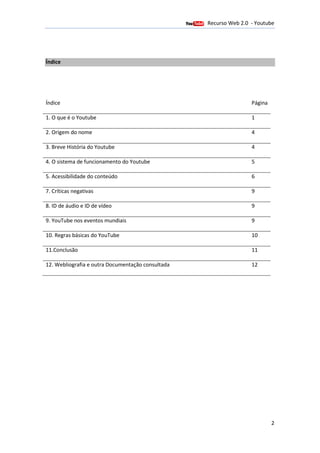 Recurso Web 2.0 - Youtube
                                     12 de Janeiro de 2012



Índice




Índice                                                                       Página

1. O que é o Youtube                                                         1

2. Origem do nome                                                            4

3. Breve História do Youtube                                                 4

4. O sistema de funcionamento do Youtube                                     5

5. Acessibilidade do conteúdo                                                6

7. Críticas negativas                                                        9

8. ID de áudio e ID de vídeo                                                 9

9. YouTube nos eventos mundiais                                              9

10. Regras básicas do YouTube                                                10

11.Conclusão                                                                 11

12. Webliografia e outra Documentação consultada                             12




                                                                                      2
 