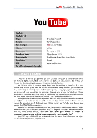Recurso Web 2.0 - Youtube
                                       12 de Janeiro de 2012




   YouTube
   YouTube, LLC
   Slogan                                    Broadcast Yourself
   Gênero                                    Partilha de vídeos
   País de origem                                Estados Unidos
   Idiomas                                   vários
   Lançamento                                Fevereiro de 2005
   Posição no Alexa                          3 (outubro de 2011)
   Desenvolvedor                             Chad Hurley; Steve Chen; Jawed Karim
   Proprietário                              Google
   URL                                       www.youtube.com
   Portal Tecnologias da informação



      1. O que é o Youtube
       YouTube é um site que permite que seus usuários carreguem e compartilhem vídeos
em formato digital. Foi fund
                     .     fundado em Fevereiro de 2005 por três pioneiros do PayPal, um
famoso site da Internet ligado a ge
                                 gestão de transferência de fundos.
       O YouTube utiliza o formato Adobe Flash para disponibilizar o conteúdo. É o mais
popular site do tipo (com mais de 50% do mercado em 2006) devido à possibilidade de
                                                                                possibil
hospedar quaisquer vídeos (excepto materiais protegidos por copyright, apesar deste material
                                                                        ,
ser encontrado em abundância no sistema). Hospeda uma grande variedade de filmes,
           trado
videoclipes e materiais caseiros. O material encontrado no YouTube pode ser disponibilizado
                                              encontrado
em blogs e sites pessoais através de mecanismos ( (APIs) desenvolvidos pelo site.
                                                        )
       Possivelmente interessado em expandir o mercado de publicidade de vídeos através de
                              sado
seu AdSense e também em se consolidar como um dos maiores serviços de Internet do
mundo, foi anunciada em 9 de Outubro de 2006 a compra do YouTube pelo Google, pela
quantia de US$1,65 bilhão em a
                1,65            acções.
       O resultado desta aquisição pode unificar o serviço com o Google Video.A revista norte-
                                                                          Video
americana Time (edição de 13 de Novembro de 2006) elegeu o YouTube a melhor invenção do
                                                      )                             invençã
ano por, entre outros motivos, "criar uma nova forma para milhões de pessoas se
                                     "criar
entreterem, se educarem e se chocarem de uma maneira como nunca foi vista"
       Em 2010, o portal R7 publicou, no aniversário de cinco anos do YouTube, que até hoje o
site não deu lucro para seus proprietários!




                                                                                            3
 