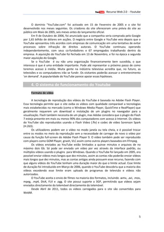 Recurso Web 2.0 - Youtube
                                       12 de Janeiro de 2012

       O domínio "YouTube.com" foi activado em 15 de Fevereiro de 2005 e o site foi
desenvolvido nos meses seguintes. Os criadores do site ofereceram uma prévia do site ao
público em Maio de 2005, seis meses antes do lançamento oficial.
                        ,
       Em 9 de Outubro de 2006, foi anunciado que a companhia seria comprada pelo Google
                           2006,
por 1,65 bilhão de dólares em acções. O negócio entre Google e YouTube veio depois que o
                                     .
YouTube apresentou três acordos com empresas de comunicação em uma tentativa de evitar
processos sobre infracção de direitos autorais. O YouTube continuou operando
                         ção
independentemente, com seus co fundadores e 67 empregados trabalhando dentro da
                                 co-fundadores
empresa. A aquisição do YouTube foi fechada em 13 de Novembro, e foi na época a segunda
                                                                  ,
maior aquisição do Google.
       Se o YouTube é ou não uma organização financeiramente bem sucedida, o que
interessa é que é uma entidade importante. Pode até representar o próximo passo de como
teremos acesso à média. Muita gente na indústria televisiva acredita que, no futuro, as
televisões e os computadores irão se fundir. Os visitantes poderão acessar o entretenimento
'on demand'. A popularidade do YouTube parece apoiar essas hipóteses.

      4. O sistema de funcionamento do Youtube
      Formato de vídeo

       A tecnologia de reprodução dos vídeos do YouTube é baseada no Adobe Flash Player.
                                                                                       Player
Essa tecnologia permite que o site exiba os vídeos com qualidade comparável a tecnologias
mais estabelecidas no mercado (como o Windows Media Player, QuickTime e RealPlayer) que
geralmente requerem um download e instalação de um plugins no navegador para a
visualização. Flash também necessita de um plugin, mas Adobe considera que o plugin do Flash
7 esteja presente em mais ou menos 90% dos computadores com acesso à Internet. Os vídeos
                                                                           Internet
do YouTube são reproduzidos u    usando o Flash Video (.flv) e codec de vídeo Sorenson Spark
(H.263).
       Os utilizadores podem ver o vídeo no modo janela ou tela cheia, e é pos possível trocar
entre os modos no meio da reprodução sem a necessidade de carregar de novo o vídeo por
causa da função full-screen do Adobe Flash Player 9. O vídeo também pode ser reproduzido
                      screen                                               de
com players como GOM Player gnash, VLC assim como outros players baseados em FFmpeg.
                         Player,
       Os vídeos enviados ao YouTube estão limitados a quinze minutos e arquivos de no
máximo dois Gb. Só pode ser enviado um vídeo por vez através da interface padrão, ou
                  .
múltiplos vídeos usando o plugin para Windows. Quando o YouTube foi lançado em 2005, era
                           plugins
possível enviar vídeos mais longos que dez minutos, assim as contas não poderão enviar vídeos
                                                   ,
mais longos que dez minutos, mas as contas antigas ainda possuem esse recurso, fazendo com
que alguns vídeos do YouTube tenham uma duração maior do que o limite actual. Esse limite
                                                                            a
de duração foi introduzido em Março de 2006, quando o YouTube descobriu que a maioria dos
                                              ,
vídeos excedendo esse limite eram uploads de programas de televisão e vídeos não
                   o
autorizados.
       O YouTube aceita o envio de filmes na maioria dos formatos, incluindo .wmv, .avi, .mov,
mpeg, .mp4, DivX, FLV e .ogg O site possui suporte a 3GP, permitindo que vídeos sejam
                            .ogg.
enviados directamente do telemóvel directamente do telemóvel.
       Desde Abril de 2011, todos os vídeos carregados para o site são convertidos para
WebM.




                                                                                            5
 