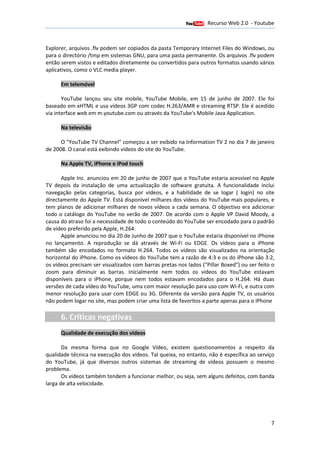 Recurso Web 2.0 - Youtube
                                       12 de Janeiro de 2012

Explorer, arquivos .flv podem ser copiados da pasta Temporary Internet Files do Windows, ou
         ,
para o directório /tmp em sis
             tório         sistemas GNU, para uma pasta permanente. Os arquivos .flv podem
                                        ,
então serem vistos e editados diretamente ou convertidos para outros formatos usando vários
aplicativos, como o VLC media player
                               player.

      Em telemóvel

       YouTube lançou seu site mobile, YouTube Mobile, em 15 de junho de 2007. Ele foi
baseado em xHTML e usa vídeos 3GP com codec H.263/AMR e streaming RTSP. Ele é acedido
                                                                       RTSP
via interface web em m.youtube.com ou através da YouTube's Mobile Java Application.
                                               a

      Na televisão

      O "YouTube TV Channel" começou a ser exibido na Information TV 2 no dia 7 de janeiro
de 2008. O canal está exibindo vídeos do site do YouTube.
       .

      Na Apple TV, iPhone e iPod touch

      Apple Inc. anunciou em 20 de junho de 2007 que o YouTube estaria acessível no Apple
TV depois da instalação de uma a   actualização de software gratuita. A funcionalidade inclui
navegação pelas categorias, busca por vídeos, e a habilidade de se logar ( login) no site
directamente do Apple TV. Está disponível milhares dos vídeos do YouTube mais populares, e
     tamente
tem planos de adicionar milhares de novos vídeos a cada semana. O objectivo era adicionar
        nos                                                                 tivo
todo o catálogo do YouTube no verão de 2007. De acordo com o Apple VP David Moody, a
                                                .
causa do atraso foi a necessidade de todo o conteúdo do YouTube ser encodado para o padrão
de vídeo preferido pela Apple H.264.
                        Apple,
      Apple anunciou no dia 20 de Junho de 2007 que o YouTube estaria disponível no iPhone
no lançamento. A reprodução se dá através de Wi-Fi ou EDGE. Os vídeos para o iPhone
                                                                  .
também são encodados no formato H.264. Todos os vídeos são visualizados na orientação
horizontal do iPhone. Como os vídeos do YouTube tem a razão de 4:3 e os do iPhone são 3:2,
os vídeos precisam ser visualizados com barras pretas nos lados ("Pillar Boxed") ou ser feito o
zoom para diminuir as barras. Inicialmente nem todos os vídeos do YouTube estavam
disponíveis para o iPhone, porque nem todos estavam encodados para o H.264. Há duas
   poníveis
versões de cada vídeo do YouTube, uma com maior resolução para uso com Wi e outra com
                                                                            Wi-Fi,
menor resolução para usar com EDGE ou 3G. Diferente da versão para Apple TV, os usuários
                                              .
não podem logar no site, mas podem criar uma lista de favoritos a parte apenas para o iPhon
                                                                                      iPhone

      6. Críticas negativas
      Qualidade de execução dos vídeos

       Da mesma forma que no Google Vídeo, existem questionamentos a respeito da
                                                ,
qualidade técnica na execução dos vídeos. Tal queixa, no entanto, não é específica ao serviço
do YouTube, já que diversos outros sistemas de streaming de vídeos possuem o mesmo
problema.
       Os vídeos também tendem a funcionar melhor, ou seja, sem alguns defeitos, com banda
larga de alta velocidade.




                                                                                             7
 
