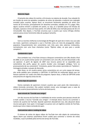 Recurso Web 2.0 - Youtube
                                      12 de Janeiro de 2012

      Materiais ilegais

      O tamanho dos vídeos foi restrito a 10 minutos no máximo de duração. Essa redução foi
em função do envio de episódios completos de séries da televisão e material com copyright
enviados pelos usuários. Apesar disso, se encontram facilmente episódios de séries com
                                   disso,
menos de 10 minutos, principalmente em desenhos animados, exibidos em TV´s pagas. Mas,
                                                              ,
alguns usuários enviam o episódio em partes, ou seja, se o episódio possui 20 minutos de
duração, a pessoa o envia com duas partes. Em Julho de 2010, essa restrição passou de 10 a 15
minutos[38]. Dias depois, o YouTube anunciou que o usuário que nunca infringiu direitos
            .
autorais possa enviar livremente vídeo de qualquer tamanho.

      Spam

      Com as recentes melhorias na tecnologia de filtragem de spam de e-mails e seu uso cada
                                                                        mails
vez maior, spammers começaram a usar o YouTube co     como um meio de propaganda: vídeos
                                                                        propaganda
populares frequentemente tem comentários com links para sites externos irrelevantes,
normalmente com uma frase chamativa (como "Ó timo vídeo, vá para para a versão
                                                    "Óptimo
completa").

      Combatendo o spam

      Para combater isso, o YouTube começou a bloquear comentários com URLs desde o final
de 2006; se um usuário tentar postar um comentário com uma URL, ele será descartado e não
        ;
vai aparecer. A partir de Agosto de 2007 esse recurso parece ter se expandido para
comentários dos perfis, apesar do usuário receber uma mensagem ambígua "erro no
processamento de seu comentário". Entretanto, postar links ainda é permitido em "bulletins",
 rocessamento
mensagens privadas, e grupos de discussão.
      Além disso, se um usuário postar vários comentários em um curto espaço de tempo,
eles serão pedidos para completar o CAPTCHA. O CAPTCHA foi melhorado depois que um
                                              .
famoso spammer ter usado uma falha do programa. Apesar disso, a falha do CAPTCHA ainda
                                                  .
está presente em algumas áreas do site.

      Outros tipos de spammers

      Outros exemplos de spammers incluem usuários que usam posts não relacionados a
                                                                  não
vídeos (incluindo correntes). Eles podem também enviar uma mensagem para a caixa de
correio do usuário (essencialmente na forma de texto puro).

      Spam através do "Convide seus amigos"

      Um dos recursos do YouTube é a habilidade de enviar convites para pessoas através de
                                                          convites
e-mails usando o recurso "Convide seus amigos". A intenção desse recurso era aumentar o
  mails
número de usuários do YouTube. Quando spammers descobriram isso, eles abusaram desse
recurso para gerar mais spam. A mensagem se parece com um legítimo convite do YouTube,
exceto que inclui o típico conteúdo de spam.

      Controvérsias sobre o ranking de vídeos

      O número de visitas de alguns vídeos do YouTube tem sido objeto de controvérsias,
alguns dizem que sistemas automáticos foram usados para aumentar o número de visitas
recebidas, o que é proibido pelos termos de serviço do YouTube
                                                       YouTube.

                                                                                           8
 