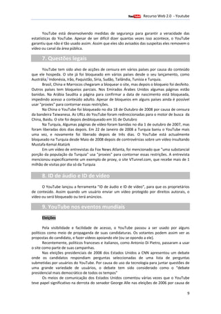Recurso Web 2.0 - Youtube
                                        12 de Janeiro de 2012

       YouTube está desenvolvendo medidas de segurança para garantir a veracidade das
estatísticas do YouTube. Apesar de ser difícil dizer quantas vezes isso acontece, o YouTube
garantiu que não é tão usado assim. Assim que eles são avisados das suspeitas eles removem o
       iu
vídeo ou canal da área pública.

      7. Questões legais
      YouTube tem sido alvo de a   acções de censura em vários países por causa do conteúdo
que ele hospeda. O site já foi bloqueado em vários países desde o seu lançamento, como
                                                                desde
          [
Austrália, Indonésia, Irão, Paquistão Síria, Sudão, Tailândia, Tunísia e Turquia.
                            Paquistão,                                   Turquia
      Brasil, China e Marrocos chegaram a bloquear o site, mas depois o bloqueio foi desfeito.
Outros países tem bloqueios parciais. Nos Emirados Árabes Unidos algumas páginas estão
banidas. Na Arábia Saudita a página par confirmar a data de nascimento está bloqueada,
                                         para
impedindo acesso a conteúdo adulto. Apesar de bloqueios em alguns países ainda é possível
                                       .                                          ai
usar "proxies" para contornar essas restrições.
               "
      Na China o YouTube foi bloqueado no dia 18 de Outubro de 2008 por causa de censura
da bandeira Taiwanesa. As URLs do YouTube foram redireccionadas para o motor de busca da
China, Baidu. O site foi depois desbloqueado em 31 de Outubro
             .
      Na Turquia, Algumas páginas de vídeo foram banidas no dia 1 de outubro de 2007, mas
                  ,
foram liberadas dois dias depois. Em 22 de Janeiro de 2008 a Turquia baniu o YouTube mais
uma vez, e novamente foi liberado depois de três dias. O YouTube está actualmente    a
bloqueado na Turquia desde Maio de 2008 depois de controvérsias sobre um vídeo insultando
Mustafa Kemal Atatürk
      Em um vídeo de entrevistas da Fox News Atlanta, foi mencionado que "uma substancial
                                                          ,
porção da população da Turquia" usa "    "proxies" para contornar essas restrições. A entrevista
                                                 "
mencionou especificamente um exemplo de proxy, o site VTunnel.com, que recebe mais de 1
                                                     ,
milhão de visitas por dia só da Turquia

      8. ID de áudio e ID de vídeo
      O YouTube lançou a ferramenta "ID de áudio e ID de vídeo", para que os proprietários
de conteúdo. Assim quando um usuário enviar um vídeo protegido por direitos autorais, o
vídeo ou será bloqueado ou terá anúncios
                                anúncios.

      9. YouTube nos eventos mundiais
      Eleições

       Pela visibilidade e facilidade de acesso, o YouTube passou a ser usado por alguns
políticos como meio de propaganda de suas candidaturas. Os votantes podem assim ver as
propostas do candidato, e fazer vídeos apoiando ele (ou se opondo a ele).
       Recentemente, políticos franceses e italianos, como Antonio Di Pietro, passaram a usar
o site como parte de suas campanhas.
       Nas eleições presidenciais de 2008 dos Estad Unidos a CNN apresentou um debate
                                                Estados
onde os candidatos respondiam perguntas seleccionadas de uma lista de perguntas
submetidas por usuários do YouTube. Por causa do uso da tecnologia para juntar questões de
uma grande variedade de usuários, o debate tem sido considerado como o "debate
presidencial mais democrático de todos os tempos
                                           tempos"
       Os meios de comunicação dos Estados Unidos comentou várias vezes que o YouTube
teve papel significativo na derrota do senador George Alle nas eleições de 2006 por causa de

                                                                                              9
 